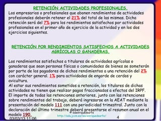 RETENCIÓN ACTIVIDADES PROFESIONALES.
Los empresarios o profesionales que abonen rendimientos de actividades
profesionales deberán retener el 21% del total de las mismas. Dicha
retención será del 7% para los rendimientos satisfechos por actividades
profesionales en el primer año de ejercicio de la actividad y en los dos
ejercicios siguientes.


 RETENCIÓN POR RENDIMIENTOS SATISFECHOS A ACTIVIDADES
                AGRÍCOLAS O GANADERAS.

Los rendimientos satisfechos a titulares de actividades agrícolas o
ganaderas que sean personas físicas o comunidades de bienes se someterán
por parte de los pagadores de dichos rendimientos a una retención del 2%
con carácter general. 1% para actividades de engorde de cerdos y
avicultura.
Al estar sus rendimientos sometidos a retención, los titulares de dichas
actividades no tienen que realizar pagos fraccionados a efectos del IRPF.
El importe de todas las retenciones anteriores, junto con las retenciones
sobre rendimientos del trabajo, deberá ingresarse en la AEAT mediante la
presentación del modelo 111 con una periodicidad trimestral. Junto con la
declaración del último trimestre deberá presentarse el resumen anual en el
                                    © iesenriquedearfe
modelo 190.                http://edu.jccm.es/ies/enriquedearfe/
 03/03/13 11:06                                                  4
 