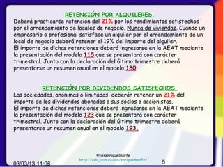 RETENCIÓN POR ALQUILERES.
Deberá practicarse retención del 21% por los rendimientos satisfechos
por el arrendamiento de locales de negocio. Nunca de viviendas. Cuando un
empresario o profesional satisface un alquiler por el arrendamiento de un
local de negocio deberá retener el 19% del importe del alquiler.
El importe de dichas retenciones deberá ingresarse en la AEAT mediante
la presentación del modelo 115 que se presentará con carácter
trimestral. Junto con la declaración del último trimestre deberá
presentarse un resumen anual en el modelo 180.


           RETENCIÓN POR DIVIDENDOS SATISFECHOS.
Las sociedades, anónimas o limitadas, deberán retener un 21% del
importe de los dividendos abonados a sus socios o accionistas.
El importe de dichas retenciones deberá ingresarse en la AEAT mediante
la presentación del modelo 123 que se presentará con carácter
trimestral. Junto con la declaración del último trimestre deberá
presentarse un resumen anual en el modelo 193.



                                  © iesenriquedearfe
                         http://edu.jccm.es/ies/enriquedearfe/
03/03/13 11:06                                                   5
 