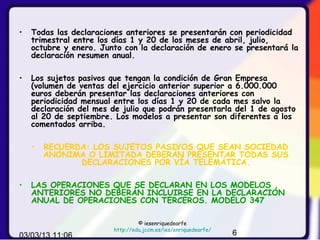 •   Todas las declaraciones anteriores se presentarán con periodicidad
    trimestral entre los días 1 y 20 de los meses de abril, julio,
    octubre y enero. Junto con la declaración de enero se presentará la
    declaración resumen anual.

•   Los sujetos pasivos que tengan la condición de Gran Empresa
    (volumen de ventas del ejercicio anterior superior a 6.000.000
    euros deberán presentar las declaraciones anteriores con
    periodicidad mensual entre los días 1 y 20 de cada mes salvo la
    declaración del mes de julio que podrán presentarla del 1 de agosto
    al 20 de septiembre. Los modelos a presentar son diferentes a los
    comentados arriba.

    •   RECUERDA: LOS SUJETOS PASIVOS QUE SEAN SOCIEDAD
        ANÓNIMA O LIMITADA DEBERÁN PRESENTAR TODAS SUS
               DECLARACIONES POR VÍA TELEMÁTICA.

•   LAS OPERACIONES QUE SE DECLARAN EN LOS MODELOS
    ANTERIORES NO DEBERÁN INCLUIRSE EN LA DECLARACIÓN
    ANUAL DE OPERACIONES CON TERCEROS. MODELO 347

                                 © iesenriquedearfe
                        http://edu.jccm.es/ies/enriquedearfe/
03/03/13 11:06                                                  6
 