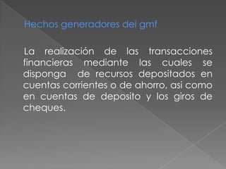 Hechos generadores del gmf
La realización de las transacciones
financieras mediante las cuales se
disponga de recursos depositados en
cuentas corrientes o de ahorro, asi como
en cuentas de deposito y los giros de
cheques.
 