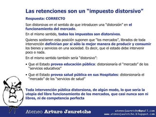 Las retenciones son un “impuesto distorsivo” Respuesta: CORRECTO Son distorsivas en el sentido de que introducen una “distorsión” en  el funcionamiento del mercado . En el mismo sentido,  todos los impuestos son distorsivos . Quienes sostienen esta posición suponen que “los mercados”, librados de toda intervención  definirían por sí sólo la mejor manera de producir y consumir  los bienes y servicios en una sociedad. Es decir, que el estado debe intervenir poco o nada. En el mismo sentido también sería “distorsivo”: Que el Estado  provea educación pública : distorsionaría el “mercado” de los “servicios educativos” Que el Estado  provea salud pública en sus Hospitales : distorsionaría el “mercado” de los “servicios de salud” Toda intervención pública distorsiona, de algún modo, lo que sería la utopía del libre funcionamiento de los mercados, que casi nunca son ni libres, ni de competencia perfecta  