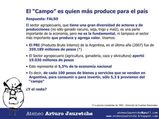 El “Campo” es quien más produce para el país Respuesta: FALSO El sector agropecuario, que  tiene una gran diversidad de actores y de producciones  (no sólo ganado vacuno, soja, trigo y maíz), es una parte importante de la economía, pero  no es la fundamental , ni tampoco el sector más importante  que produce y agrega valor . Veamos: El PBI  (Producto Bruto Interno) de la Argentina, en el último año (2007) fue de  359.189 millones de pesos  (*) El Sector agropecuario (agricultura, ganadería, caza y silvicultura)  aportó 19.030 millones de pesos Esto representa el  5,3% de la economía nacional Es decir,  de cada 100 pesos de bienes y servicios que se venden en Argentina, para consumir o para invertir, sólo 5,3 $ provienen del “campo” ¿Y el resto?  (*) a precios constantes de 1993 – Dirección de Cuentas Nacionales 