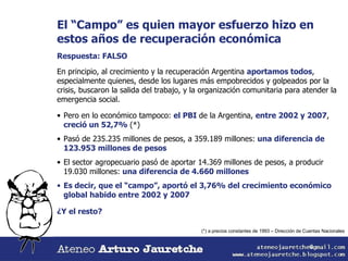 El “Campo” es quien mayor esfuerzo hizo en estos años de recuperación económica Respuesta: FALSO En principio, al crecimiento y la recuperación Argentina  aportamos todos , especialmente quienes, desde los lugares más empobrecidos y golpeados por la crisis, buscaron la salida del trabajo, y la organización comunitaria para atender la emergencia social. Pero en lo económico tampoco:  el PBI  de la Argentina,  entre 2002 y 2007 ,  creció un 52,7%  (*) Pasó de 235.235 millones de pesos, a 359.189 millones:  una diferencia de 123.953 millones de pesos El sector agropecuario pasó de aportar 14.369 millones de pesos, a producir 19.030 millones:  una diferencia de 4.660 millones Es decir, que el “campo”, aportó el 3,76% del crecimiento económico global habido entre 2002 y 2007 ¿Y el resto?  (*) a precios constantes de 1993 – Dirección de Cuentas Nacionales 