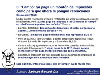El “Campo” ya paga un montón de impuestos como para que ahora le pongan retenciones Respuesta: FALSO Se dice que las retenciones afectan la rentabilidad del sector agropecuario, es decir, sus ganancias. Pero  ¿cuánto paga de Impuesto a las Ganancias el “campo” en relación a su importancia económica?  Veamos. En 2007, del total del  Impuesto a las Ganancias, el sector agropecuario aportó 1.170 millones de pesos: el 4 % En cambio,  la industria pagó 9 mil millones, que representa el 35 % Pero, en cuanto al valor agregado, el sector agropecuario representa –según vimos- el 5,3 % del PBI Argentino, y la Industria el 18,6 % Como el valor agregado de un sector es la suma del pago de salarios más las ganancias del empresario. Y  según datos de la AFIP el agro emplea menos gente y les paga menos en promedio que la industria… Entonces, la proporción del valor agregado que es ganancia del empresario  es mucho mayor en el campo que en la industria . Esto significa, entre otras cosas, que el “campo” evade mucho más 