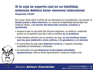 Si la soja se exporta casi en su totalidad, entonces debiera tener menores retenciones Respuesta: FALSO Por lo que vimos sobre el efecto de las retenciones en la producción y los precios, el  Estado puede y debe intervenir , en virtud de la legitimidad democrática del Gobierno electo, y  en función del desarrollo nacional, armónico y equilibrado. Aunque la soja no sea parte del consumo Argentino, su contínuo y sostenido avance en la superficie que año a año se siembra  es un problema . Cada hectárea adicional que se siembra con soja,  es una hectárea menos que hay para dedicarla a otros cultivos, a la ganadería o a la lechería El monocultivo de soja sobre  deteriora la tierra , y requiere crecientes cantidades de fertilizantes y herbicidas. El monocultivo de soja  disminuye la diversidad actividades agropecuarias , limita la oferta agroindustrial y destruye empleo rural 