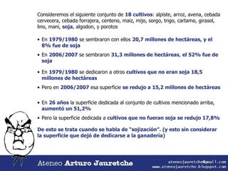 Consideremos el siguiente conjunto de  18 cultivos : alpiste, arroz, avena, cebada cervecera, cebada forrajera, centeno, maiz, mijo, sorgo, trigo, cartamo, girasol, lino, mani,  soja , algodon, y porotos En  1979/1980  se sembraron con ellos  20,7 millones de hectáreas, y el  8% fue de soja En  2006/2007  se sembraron  31,3 millones de hectáreas ,  el 52% fue de soja En  1979/1980  se dedicaron a otros  cultivos que no eran soja 18,5 millones de hectáreas Pero en  2006/2007  esa superficie  se redujo a 15,2 millones de hectáreas En  26 años  la superficie dedicada al conjunto de cultivos mencionado arriba,  aumentó un 51,2% Pero la superficie dedicada a  cultivos que no fueran soja   se redujo 17,8% De esto se trata cuando se habla de “sojización”. (y esto sin considerar  la superficie que dejó de dedicarse a la ganadería) 