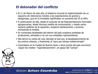 El detonador del conflicto El 11 de Marzo de este año, el Gobierno anunció la implementación de un esquema de retenciones móviles a las exportaciones de granos y oleaginosas, que en lo inmediato significaban un aumento del 35 al 40%. A continuación de ello, desde el conjunto de las Representaciones Gremiales agropecuarias, desde diversos medios de comunicación, y desde varios sectores políticos de la oposición, surgieron declaraciones y acciones rechazando la medida. En numerosas localidades del interior del país surgieron protestas de productores, alineados o no con sus entidades representativas. Ello derivó en cortes de ruta, llamado al lock-out, al desabastecimiento de los centros urbanos, y finalmente al “paro por tiempo indeterminado”. Cacerolazos en la Ciudad de Buenos Aires y otros puntos del país ocurrieron -según los medios- “espontáneamente”, en apoyo del “campo”. 
