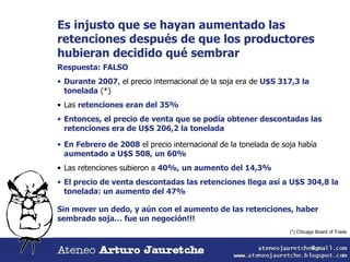 Es injusto que se hayan aumentado las retenciones después de que los productores hubieran decidido qué sembrar Respuesta: FALSO Durante 2007 , el precio internacional de la soja era de  U$S 317,3 la tonelada  (*) Las  retenciones eran del 35% Entonces, el precio de venta que se podía obtener descontadas las retenciones era de U$S 206,2 la tonelada En Febrero de 2008  el precio internacional de la tonelada de soja había  aumentado a U$S 508, un 60% Las retenciones subieron a  40%,   un aumento del 14,3% El precio de venta descontadas las retenciones llega así a U$S 304,8 la tonelada: un aumento del 47% Sin mover un dedo, y aún con el aumento de las retenciones, haber sembrado soja… fue un negoción!!! (*) Chicago Board of Trade 