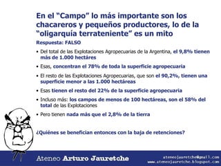 En el “Campo” lo más importante son los chacareros y pequeños productores, lo de la “oligarquía terrateniente” es un mito Respuesta: FALSO Del total de las Explotaciones Agropecuarias de la Argentina,  el 9,8% tienen más de 1.000 hectáres Esas,  concentran el 78% de toda la superficie agropecuaria El resto de las Explotaciones Agropecuarias, que son  el 90,2%, tienen una superficie menor a las 1.000 hectáreas Esas  tienen el resto del 22% de la superficie agropecuaria ¿Quiénes se benefician entonces con la baja de retenciones? Incluso más:  los campos de menos de 100 hectáreas, son el 58% del total  de las Explotaciones Pero tienen  nada más que el 2,8% de la tierra 
