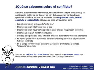 ¿Qué se sabemos sobre el conflicto? En torno al tema de las retenciones, la situación del campo, el lock-out y las políticas del gobierno, se dicen y se han dicho enormes cantidades de opiniones y análisis. Mucho de lo que se dice  se plantea como verdad absoluta e indiscutible . Algunas de esas afirmaciones son: Las retenciones son un impuesto “distorsivo” El campo es quien más trabaja para el país El campo es quien mayor esfuerzo hizo en estos años de recuperación económica El campo ya paga un montón de impuestos Es injusto que se hayan aumentado las retenciones después de que los productores hubieran sembrado Si la soja se exporta casi en su totalidad, entonces debiera tener menores retenciones En el campo hay mayoría de chacareros y pequeños productores, la llamada “oligarquía” es un mito Vamos a ver  qué son las retenciones  y luego a examinar  punto por punto  esta breve lista de afirmaciones que solemos escuchar con mayor frecuencia 