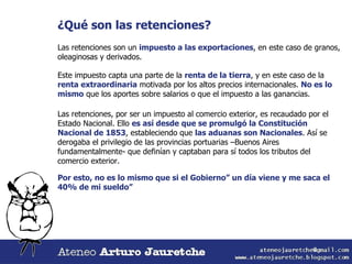 ¿Qué son las retenciones? Las retenciones son un  impuesto a las exportaciones , en este caso de granos, oleaginosas y derivados. Este impuesto capta una parte de la  renta de la tierra , y en este caso de la  renta extraordinaria  motivada por los altos precios internacionales.  No es lo mismo  que los aportes sobre salarios o que el impuesto a las ganancias. Las retenciones, por ser un impuesto al comercio exterior, es recaudado por el Estado Nacional. Ello  es así desde que se promulgó la Constitución Nacional de 1853 , estableciendo que  las aduanas son Nacionales . Así se derogaba el privilegio de las provincias portuarias –Buenos Aires fundamentalmente- que definían y captaban para sí todos los tributos del comercio exterior. Por esto, no es lo mismo que si el Gobierno” un día viene y me saca el 40% de mi sueldo” 