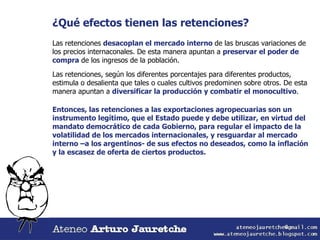 ¿Qué efectos tienen las retenciones? Las retenciones  desacoplan el mercado interno  de las bruscas variaciones de los precios internaconales. De esta manera apuntan a  preservar el poder de compra  de los ingresos de la población. Las retenciones, según los diferentes porcentajes para diferentes productos, estimula o desalienta que tales o cuales cultivos predominen sobre otros. De esta manera apuntan a  diversificar la producción y combatir el monocultivo . Entonces, las retenciones a las exportaciones agropecuarias son un instrumento legítimo, que el Estado puede y debe utilizar, en virtud del mandato democrático de cada Gobierno, para regular el impacto de la volatilidad de los mercados internacionales, y resguardar al mercado interno –a los argentinos- de sus efectos no deseados, como la inflación y la escasez de oferta de ciertos productos. 