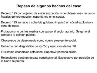 Decreto 125 con objetivo de evitar sojización  y de obtener mas recursos fiscales generó reacción espontánea en el sector. Decreto 125 sumado a soberbia gobierno impulsó un cóctel explosivo y corte de rutas. Protagonismo de  los medios con apoyo al sector agrario. Se ganó el campo a la opinión pública. Chacareros de clase media como nuevo emergente social. Gobierno con diagnóstico de los ‘50 y ejecución de los ’70. El sistema económico está sano. Superávit primario sólido. Retenciones generan debate constitucional. Expectativa por posición de la Corte Suprema. Repaso de algunos hechos del caso 