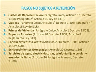 PAGOS NO SUJETOS A RETENCIÓN
1. Gastos de Representación (Parágrafo único, Artículo 1° Decreto
1.808; Parágrafo 2° Artículo 16 Ley de ISLR).
2. Viáticos (Parágrafo único Artículo 1° Decreto 1.808; Parágrafo 4°
Artículo 16 Ley de ISLR).
3. Primas de Vivienda (Parágrafo único Artículo 1 Decreto 1.808).
4. Pagos en Especies (Artículo 20 Decreto 1.808; Artículo 8
Reglamento Ley ISLR).
5. Enriquecimientos Exentos (Artículo 20 Decreto 1.808; Artículo
14 Ley ISLR).
6. Enriquecimientos Exonerados (Artículo 20 Decreto 1.808).
7. Servicios de agua, electricidad, gas, telefonía fija o celular y
aseo domiciliario (Artículo 16 Parágrafo Primero, Decreto
1.808).
 