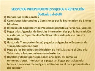 1) Honorarios Profesionales
2) Comisiones Mercantiles y Comisiones por la Enajenación de Bienes
Muebles
3) Intereses de Capitales y de Préstamos pagados a Personas Jurídicas
4) Pagos a las Agencias de Noticias Internacionales por la transmisión
al exterior de Espectáculos Públicos televisados desde nuestra
República.
5) Gastos de Transporte (fletes) pagados a Agencias o Empresas de
Transporte Internacional
6) Pago de los Derechos de Exhibición de Películas para el Cine o la
Televisión, a los productores en el exterior
7) Regalías y demás participaciones análogas, así como las
remuneraciones, honorarios y pagos análogos por asistencia
técnica o servicios tecnológicos utilizados en el país, provenientes
del exterior
SERVICIOS INDEPENDIENTES SUJETOSA RETENCIÓN
(Artículo 9 d-1808)
 