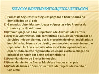 8) Primas de Seguros y Reaseguros pagados a beneficiarios no
domiciliados en el país
9) Ganancias obtenidas por Juegos y Apuestas y los Premios de
Loterías y de Hipódromos
10)Premios pagados a los Propietarios de Animales de Carrera
11)Pagos a Contratistas, Sub-contratistas o a cualquier Prestador de
Servicios Independientes, por la ejecución de obras, mobiliarias e
inmobiliarias, bien sea de diseño, construcción, mantenimiento o
reparación. Incluye cualquier otro servicio independiente no
especificado en este reglamento, en el que exista la obligación
principal de hacer por parte del beneficiario
12)Arrendamiento de Bienes Inmuebles
13)Arrendamiento de Bienes Muebles situados en el país
14)Venta de bienes o Servicios a través de Tarjetas de Crédito o
Consumo
SERVICIOS INDEPENDIENTES SUJETOSA RETENCIÓN
 