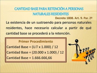 La existencia de un sustraendo para personas naturales
residentes, hace necesario calcular a partir de qué
cantidad base se procederá a la retención.
Decreto 1808. Art. 9. Par. 2º
Primer Procedimiento
Cantidad Base = (U.T x 1.000) / 12
Cantidad Base = (20.000 x 1.000) / 12
Cantidad Base = 1.666.666,66
CANTIDADBASE PARARETENCIÓN A PERSONAS
NATURALES RESIDENTES
 