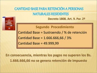Decreto 1808. Art. 9. Par. 2º
Segundo Procedimiento
Cantidad Base = Sustraendo / % de retención
Cantidad Base = 1.666.666,66 / 3%
Cantidad Base = 49.999,99
En consecuencia, mientras los pagos no superen los Bs.
1.666.666,66 no se genera retención de impuesto
CANTIDADBASE PARARETENCIÓN A PERSONAS
NATURALES RESIDENTES
 