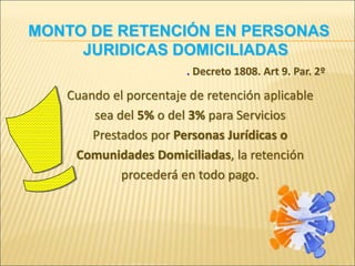 . Decreto 1808. Art 9. Par. 2º
Cuando el porcentaje de retención aplicable
sea del 5% o del 3% para Servicios
Prestados por Personas Jurídicas o
Comunidades Domiciliadas, la retención
procederá en todo pago.
MONTO DE RETENCIÓN EN PERSONAS
JURIDICAS DOMICILIADAS
 