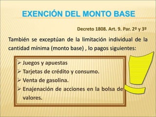 También se exceptúan de la limitación individual de la
cantidad mínima (monto base) , lo pagos siguientes:
 Juegos y apuestas
 Tarjetas de crédito y consumo.
 Venta de gasolina.
 Enajenación de acciones en la bolsa de
valores.
EXENCIÓN DEL MONTO BASE
Decreto 1808. Art. 9. Par. 2º y 3º
 