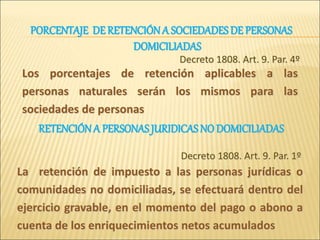 Los porcentajes de retención aplicables a las
personas naturales serán los mismos para las
sociedades de personas
Decreto 1808. Art. 9. Par. 4º
La retención de impuesto a las personas jurídicas o
comunidades no domiciliadas, se efectuará dentro del
ejercicio gravable, en el momento del pago o abono a
cuenta de los enriquecimientos netos acumulados
Decreto 1808. Art. 9. Par. 1º
PORCENTAJE DERETENCIÓNA SOCIEDADES DE PERSONAS
DOMICILIADAS
RETENCIÓNA PERSONAS JURIDICAS NO DOMICILIADAS
 