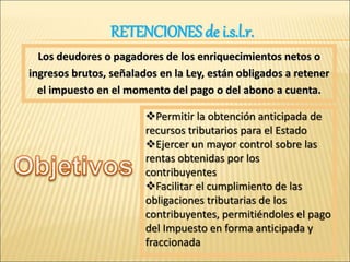 Los deudores o pagadores de los enriquecimientos netos o
ingresos brutos, señalados en la Ley, están obligados a retener
el impuesto en el momento del pago o del abono a cuenta.
Permitir la obtención anticipada de
recursos tributarios para el Estado
Ejercer un mayor control sobre las
rentas obtenidas por los
contribuyentes
Facilitar el cumplimiento de las
obligaciones tributarias de los
contribuyentes, permitiéndoles el pago
del Impuesto en forma anticipada y
fraccionada
RETENCIONES de i.s.l.r.
 