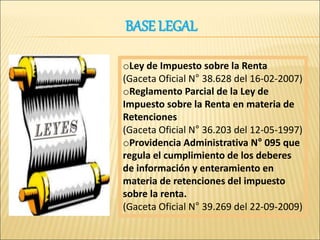 BASE LEGAL
oLey de Impuesto sobre la Renta
(Gaceta Oficial N° 38.628 del 16-02-2007)
oReglamento Parcial de la Ley de
Impuesto sobre la Renta en materia de
Retenciones
(Gaceta Oficial N° 36.203 del 12-05-1997)
oProvidencia Administrativa N° 095 que
regula el cumplimiento de los deberes
de información y enteramiento en
materia de retenciones del impuesto
sobre la renta.
(Gaceta Oficial N° 39.269 del 22-09-2009)
 
