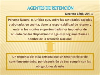 Persona Natural o Jurídica que, sobre las cantidades pagadas
o abonadas en cuenta, tiene la responsabilidad de retener y
enterar los montos y oportunidades los impuestos de
acuerdo con las Disposiciones Legales y Reglamentarias a
nombre de la Tesorería Nacional
Decreto 1808, Art. 1
Un responsable es la persona que sin tener carácter de
contribuyente debe, por disposición de Ley, cumplir con las
obligaciones de éste
AGENTES DE RETENCIÓN
 