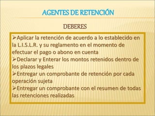 Aplicar la retención de acuerdo a lo establecido en
la L.I.S.L.R. y su reglamento en el momento de
efectuar el pago o abono en cuenta
Declarar y Enterar los montos retenidos dentro de
los plazos legales
Entregar un comprobante de retención por cada
operación sujeta
Entregar un comprobante con el resumen de todas
las retenciones realizadas
AGENTES DE RETENCIÓN
DEBERES
 