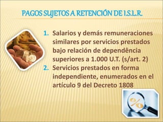1. Salarios y demás remuneraciones
similares por servicios prestados
bajo relación de dependência
superiores a 1.000 U.T. (s/art. 2)
2. Servicios prestados en forma
independiente, enumerados en el
artículo 9 del Decreto 1808
PAGOS SUJETOS A RETENCIÓN DE I.S.L.R.
 