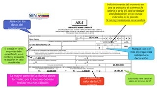 IMPUESTO SOBRE LA RENTA
APLICABLE SOBRE SUELDOS, SALARIOS Y DEMAS REMUNERACIONES, CUANDO EL
ENRIQUECIMIENTO ANUAL EXCEDA DE 1,000 UNIDADES TRIBUTARIAS A PERCIBIR POR LAS
PERSONAS NATURALES RESIDENCIADAS EN EL PAIS
1. APELLIDOS Y NOMBRES 2. CEDULA DE IDENTIDAD 3. No. DE RIF DEL CONTRIBUYENTE
V x
E
4. NOMBRE DE LAS EMPRESAS U ORGANISMOS DONDE TRABAJA 5. SI ES VARIACION MARQUE X EN EL 6. AÑO
MES QUE CORRESPONDE GRAVABLE
MARZO JUNIO SEPT. DIC.
b.
A ESTIMACION DE LAS REMUNERACIONES POR RECIBIR EN EL AÑO GRAVABLE
INCLUYA:
SUELDO, SALARI O, PRI MAS DE TRANSPORTE, DE RESI DENCI A, GASTOS DE ALI MENTACI ON, HORAS EXTRAS, BONO VACACI ONAL, DE ESTI MULO, PAGOS ESPECI ALES, COMI SI ONES POR
VENTA BAJ O RELACI ON DE DEPENDENCI A, PENSI ONES DI STI NTAS A J UBI LACI ONES O SI MI LARES, UTI LI DADES, AGUI NALDOS, OBVENCI ONES Y OTROS DI FERENTES A VI ATI COS QUE ESTI ME
DEVENGAR EN EL AÑO GRAVABLE
a) CANTIDAD POR PERCIBIR DE LA EMPRESA U ORGANISMO c) CANTIDAD POR PERCIBIR DE LA EMPRESA U ORGANISMO
Bs. Bs.
b) CANTIDAD POR PERCIBIR DE LA EMPRESA U ORGANISMO d) CANTIDAD POR PERCIBIR DE LA EMPRESA U ORGANISMO
Bs. Bs.
TOTAL QUE ESTIMA PERCIBIR a) ..................... +d) A
B CONVERSION DE LAS REMUNERACIONES ESTIMADAS EN A A UNIDADES TRIBUTARIAS (U.T.)
TOTAL REMUNERACIONES ESTIMADAS EN A VALOR UNIDAD TRIBUTARIA PARA EL AÑO GRAVABLE
Bs. ÷ Bs. = B U.T.
21.800.000
21.800.000 1.500,00 14.533,33
21.800.000 0
0 0
a. c.
La Casa de los Techos, C.A
2021
d.
x
5 6 7 8 9
Pérez Pedro
12.345.678
V 1 2 3 4
Llene con los
datos del
contribuyente
Marque con x el
mes en el que está
realizando la
declaración
Indistintamente del momento en
que se produzca el aumento de
salario o de la UT, solo se realiza
esta declaración en los meses
indicados en la planilla.
Si no hay variaciones no se realiza
Si trabaja en varias
empresas debe
especificarlo, en el
nombre y en cuanto
le pagaran en cada
una de ellas
Se coloca el
valor de la UT
vigente
Este monto viene siendo el
salario en términos de UT
La mayor parte de la planilla posee
formulas, por lo tato no deberás
realizar muchos cálculos
 
