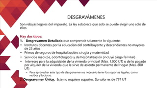 DESGRAVÁMENES
Son rebajas legales del impuesto. La ley establece que solo se puede elegir uno solo de
ellos
Hay dos tipos:
1. Desgravamen Detallado que comprende solamente lo siguiente:
• Institutos docentes por la educación del contribuyente y descendientes no mayores
de 25 años
• Primas de seguros de hospitalización, cirugía y maternidad
• Servicios médicos, odontológicos y de hospitalización (incluye carga familiar)
• Intereses para la adquisición de la vivienda principal (Max. 1.000 UT) o de lo pagado
por alquiler de la vivienda que le sirve de asiento permanente del hogar (Max. 800
UT)
– Para aprovechar este tipo de desgravamen es necesario tener los soportes legales, como
recibos y facturas.
2. Desgravamen Único. Este no requiere soportes. Su valor es de 774 UT
 