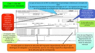 I IMPUESTO (ESTIMADO ) A RETENER EN EL AÑO GRAVABLE G - H = I U.T.
J PORCENTAJE DE RETENCION INICIAL
CALCULE EL PORCENTAJ E I NI CI AL DE RETENCI ON APLI CABLE SOBRE CADA PAGO O ABONO EN CUENTA QUE LE EFECTUEN EN EL AÑO GRAVABLE MEDI ANTE LA SI GUI ENTE EXPRESI ON
J %
TOTAL CASILLA I
TOTAL CASILLA B
X 100 =
3.419,67
X 100 = % 0
14.533,33
EN CASO DE PRESENTAR VARIACION EN LOS DATOS DETERMINANTES DEL PORCENTAJE INICIAL J , CALCULE EL NUEVO PORCENTAJE APLICABLE PARA EL RESTO DEL AÑO
GRAVABLE, EN EL RECUADRO K
K PORCENTAJE POR VARIACION EN LOS DATOS APLICABLES PARA EL RESTO DEL AÑO GRAVABLE
EN CASO DE VARIACION DE LOS DATOS, INDIQUE A CONTINUACION LA SIGUIENTE INFORMACION:
1. TOTAL DE IMPUESTO QUE LE HAN RETENIDO HASTA LA FECHA 1
2. TOTAL REMUNERACIONES PERCIBIDAS HASTA LA FECHA 2
DETERMINACION DEL PORCENTAJE K
TOTAL I x VALOR U.T. - TOTAL 1
TOTAL A - TOTAL 2
x 100 # 3.419,67 * 1.500,00 - 0,00 * 100 = %
21.800.000,00 - 2.400.000,00
POR LA FRACCION COMPRENDIDA HASTA Bs. TASA O ALICUOTA SUSTRAENDO EN U.T.
POR LA FRACCION QUE EXCEDA DE .................... HASTA 1000,00 6,00% ...... ......... ........ ........ ...... ...... ........ ........ ........ ........ ........ .......... ........
POR LA FRACCION QUE EXCEDA DE .................... 1000,00 HASTA 1500,00 9,00% ...... ......... ........ ........ ...... ...... ........ ........ ........ ........ ........ .......... ........ 30,0
POR LA FRACCION QUE EXCEDA DE .................... 1500,00 HASTA 2000,00 12,00% ...... ......... ........ ........ ...... ...... ........ ........ ........ ........ ........ .......... ........ 75,0
POR LA FRACCION QUE EXCEDA DE .................... 2000,00 HASTA 2500,00 16,00% ...... ......... ........ ........ ...... ...... ........ ........ ........ ........ ........ .......... ........ 155,0
POR LA FRACCION QUE EXCEDA DE .................... 2500,00 HASTA 3000,00 20,00% ...... ......... ........ ........ ...... ...... ........ ........ ........ ........ ........ .......... ........ 255,0
POR LA FRACCION QUE EXCEDA DE .................... 3000,00 HASTA 4000,00 24,00% ...... ......... ........ ........ ...... ...... ........ ........ ........ ........ ........ .......... ........ 375,0
POR LA FRACCION QUE EXCEDA DE .................... 4000,00 HASTA 6000,00 29,00% ...... ......... ........ ........ ...... ...... ........ ........ ........ ........ ........ .......... ........ 575,0
POR LA FRACCION QUE EXCEDA DE .................... 6000,00 HASTA 34,00% ...... ......... ........ ........ ...... ...... ........ ........ ........ ........ ........ .......... ........ 875,0
L CONTRI BUYENTE O SU REPRESENTANTE CONSTANCI A DE ENTREGA DE LA DETERMI NACI ON DEL M CONSTANCI A DE RECEPCI ON Y VERI FI CACI ON DE LA I NFORMACI ON POR EL AGENTE DE
PORCENTAJ E DE RETENCI ON AL AGENTE DE RETENCI ON RETENCI ON
LUGAR FECHA FI RMA DEL CONTRI BUYENTE LUGAR FECHA FI RMA
23,53
0,00
2.400.000,00
26,44
3.419,67
Lo que se busca con el AR-I es determinar el porcentaje a retenes por concepto de
ISLR.
Se determina dividiendo el Impuesto estimado en UT ÷ los ingresos por devengar
en UT el resultado se multiplica por 100 para que nos de el porcentaje
En esta parte se observa la alícuota del impuesto dependiendo de las UT que
devengue el trabajador y el sustraendo, que es una rebaja específica dependiendo
de la alícuota que le corresponda
En esta casilla se coloca
el monto de los Ingresos
percibidos
Si ya le hubieren
retenido algo hasta
el momento, el
monto se coloca en
esta casilla
En caso de
haber
percibido
ingresos y
que ya le
hubieren
retenido algo,
el porcentaje
a aplicar
variara
El trabajador debe
firmarla y entregarla
en el departamento
de Recursos
Humanos de la
empresa
Una vez que llegamos
aquí le corresponde al
departamento de
Recursos Humanos
hacer la retención
mensual
Caso 1; Uso del
desgravamen Detallado
 