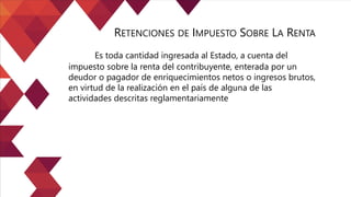Es toda cantidad ingresada al Estado, a cuenta del
impuesto sobre la renta del contribuyente, enterada por un
deudor o pagador de enriquecimientos netos o ingresos brutos,
en virtud de la realización en el país de alguna de las
actividades descritas reglamentariamente
RETENCIONES DE IMPUESTO SOBRE LA RENTA
 