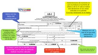 IMPUESTO SOBRE LA RENTA
APLICABLE SOBRE SUELDOS, SALARIOS Y DEMAS REMUNERACIONES, CUANDO EL
ENRIQUECIMIENTO ANUAL EXCEDA DE 1,000 UNIDADES TRIBUTARIAS A PERCIBIR POR LAS
PERSONAS NATURALES RESIDENCIADAS EN EL PAIS
1. APELLIDOS Y NOMBRES 2. CEDULA DE IDENTIDAD 3. No. DE RIF DEL CONTRIBUYENTE
V x
E
4. NOMBRE DE LAS EMPRESAS U ORGANISMOS DONDE TRABAJA 5. SI ES VARIACION MARQUE X EN EL 6. AÑO
MES QUE CORRESPONDE GRAVABLE
MARZO JUNIO SEPT. DIC.
b.
A ESTIMACION DE LAS REMUNERACIONES POR RECIBIR EN EL AÑO GRAVABLE
INCLUYA:
SUELDO, SALARI O, PRI MAS DE TRANSPORTE, DE RESI DENCI A, GASTOS DE ALI MENTACI ON, HORAS EXTRAS, BONO VACACI ONAL, DE ESTI MULO, PAGOS ESPECI ALES, COMI SI ONES POR
VENTA BAJ O RELACI ON DE DEPENDENCI A, PENSI ONES DI STI NTAS A J UBI LACI ONES O SI MI LARES, UTI LI DADES, AGUI NALDOS, OBVENCI ONES Y OTROS DI FERENTES A VI ATI COS QUE ESTI ME
DEVENGAR EN EL AÑO GRAVABLE
a) CANTIDAD POR PERCIBIR DE LA EMPRESA U ORGANISMO c) CANTIDAD POR PERCIBIR DE LA EMPRESA U ORGANISMO
Bs. Bs.
b) CANTIDAD POR PERCIBIR DE LA EMPRESA U ORGANISMO d) CANTIDAD POR PERCIBIR DE LA EMPRESA U ORGANISMO
Bs. Bs.
TOTAL QUE ESTIMA PERCIBIR a) ..................... +d) A
B CONVERSION DE LAS REMUNERACIONES ESTIMADAS EN A A UNIDADES TRIBUTARIAS (U.T.)
TOTAL REMUNERACIONES ESTIMADAS EN A VALOR UNIDAD TRIBUTARIA PARA EL AÑO GRAVABLE
Bs. ÷ Bs. = B U.T.
21.800.000
21.800.000 1.500,00 14.533,33
21.800.000 0
0 0
a. c.
La Casa de los Techos, C.A
2021
d.
x
5 6 7 8 9
Pérez Pedro
12.345.678
V 1 2 3 4
Llene con los
datos del
contribuyente
Marque con x el
mes en el que está
realizando la
declaración
Indistintamente del momento en
que se produzca el aumento de
salario o de la UT, solo se realiza
esta declaración en los meses
indicados en la planilla.
Si no hay variaciones no se realiza
Si trabaja en varias
empresas debe
especificarlo, en el
nombre y en cuanto
le pagaran en cada
una de ellas
Se coloca el valor de la
UT vigente
Este monto viene siendo el
salario en términos de UT
La mayor parte de la planilla posee
formulas, por lo tato no deberás
realizar muchos cálculos
 