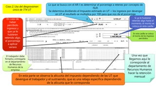 Lo que se busca con el AR-I es determinar el porcentaje a retenes por concepto de
ISLR.
Se determina dividiendo el Impuesto estimado en UT ÷ los ingresos por devengar
en UT el resultado se multiplica por 100 para que nos de el porcentaje
En esta parte se observa la alícuota del impuesto dependiendo de las UT que
devengue el trabajador y el sustraendo, que es una rebaja específica dependiendo
de la alícuota que le corresponda
En esta casilla se coloca
el monto de los Ingresos
percibidos
Caso 2; Uso del desgravamen
único de 774 UT
Si ya le hubieren
retenido algo hasta el
momento, el monto se
coloca en esta casilla
En caso de
haber
percibido
ingresos y
que ya le
hubieren
retenido algo,
el porcentaje
a aplicar
variara
El trabajador debe
firmarla y entregarla
en el departamento
de Recursos
Humanos de la
empresa
Una vez que
llegamos aquí le
corresponde al
departamento de
Recursos Humanos
hacer la retención
mensual
 