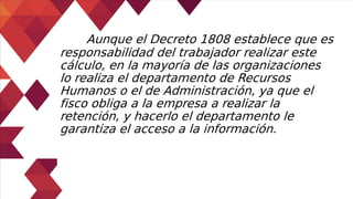 Aunque el Decreto 1808 establece que es
responsabilidad del trabajador realizar este
cálculo, en la mayoría de las organizaciones
lo realiza el departamento de Recursos
Humanos o el de Administración, ya que el
fisco obliga a la empresa a realizar la
retención, y hacerlo el departamento le
garantiza el acceso a la información.
 
