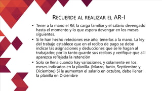 • Tener a la mano el Rif, la carga familiar y el salario devengado
hasta el momento y lo que espera devengar en los meses
siguientes.
• Si le han hecho reteciones ese año, tenerlas a la mano. La ley
del trabajo establece que en el recibo de pago se debe
indicar las asignaciones y deducciones que se le hagan al
trabajador, por lo tanto guarde sus recibos y verifique que alli
aparezca reflejada la retención
• Solo se llena cuando hay variaciones, y solamente en los
meses indicados en la planilla. (Marzo, Junio, Septiembre y
Diciembre) Si le aumentan el salario en octubre, debe llenar
la planilla en Diciembre
RECUERDE AL REALIZAR EL AR-I
 