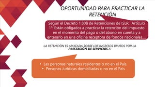 OPORTUNIDAD PARA PRACTICAR LA
RETENCIÓN
Según el Decreto 1.808 de Retenciones de ISLR, Artículo
1°: Están obligados a practicar la retención del impuesto
en el momento del pago o del abono en cuenta y a
enterarlo en una oficina receptora de fondos nacionales….
LA RETENCIÓN ES APLICADA SOBRE LOS INGRESOS BRUTOS POR LA
PRESTACIÓN DE SERVICIOS A:
• Las personas naturales residentes o no en el País.
• Personas Jurídicas domiciliadas o no en el País
 