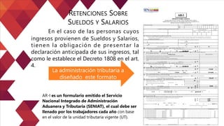 En el caso de las personas cuyos
ingresos provienen de Sueldos y Salarios,
tienen la obligación de presentar la
declaración anticipada de sus ingresos, tal
como le establece el Decreto 1808 en el art.
4.
RETENCIONES SOBRE
SUELDOS Y SALARIOS
La administración tributaria a
diseñado este formato
AR-I es un formulario emitido el Servicio
Nacional Integrado de Administración
Aduanera y Tributaria (SENIAT), el cual debe ser
llenado por los trabajadores cada año con base
en el valor de la unidad tributaria vigente (UT).
 