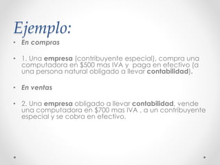 Ejemplo:
• En compras
• 1. Una empresa (contribuyente especial), compra una
computadora en $500 mas IVA y paga en efectivo (a
una persona natural obligado a llevar contabilidad).
• En ventas
• 2. Una empresa obligado a llevar contabilidad, vende
una computadora en $700 mas IVA , a un contribuyente
especial y se cobra en efectivo.
 