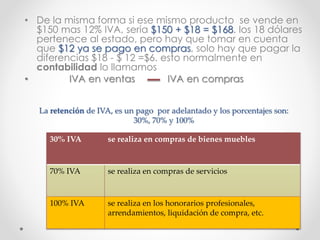La retención de IVA, es un pago por adelantado y los porcentajes son:
30%, 70% y 100%
• De la misma forma si ese mismo producto se vende en
$150 mas 12% IVA, seria $150 + $18 = $168. los 18 dólares
pertenece al estado, pero hay que tomar en cuenta
que $12 ya se pago en compras, solo hay que pagar la
diferencias $18 - $ 12 =$6. esto normalmente en
contabilidad lo llamamos
• IVA en ventas IVA en compras
30% IVA se realiza en compras de bienes muebles
70% IVA se realiza en compras de servicios
100% IVA se realiza en los honorarios profesionales,
arrendamientos, liquidación de compra, etc.
 