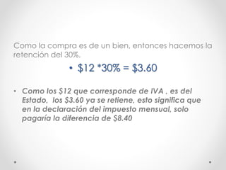 Como la compra es de un bien, entonces hacemos la
retención del 30%.
• $12 *30% = $3.60
• Como los $12 que corresponde de IVA , es del
Estado, los $3.60 ya se retiene, esto significa que
en la declaración del impuesto mensual, solo
pagaría la diferencia de $8.40
 