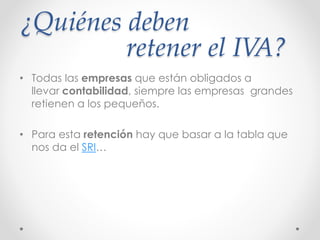¿Quiénes deben
retener el IVA?
• Todas las empresas que están obligados a
llevar contabilidad, siempre las empresas grandes
retienen a los pequeños.
• Para esta retención hay que basar a la tabla que
nos da el SRI…
 
