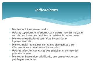 ∗ Dientes incluidos y/o retenidos
∗ Molares superiores o inferiores con coronas muy destruidas o
con obturaciones que debilitan la resistencia de la corona
∗ Dientes unirradiculares con raíces incurvadas o
hipercementosis
∗ Dientes multirradiculares con raíces divergentes o con
dilaceraciones, curvaturas apicales, etc.
∗ Molares infantiles con raíces que engloban el germen del
premolar adulto
∗ Dientes en hueso hipercalcificado, con cementosis o con
patologías asociadas
Indicaciones
 