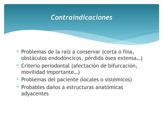 ∗ Problemas de la raíz a conservar (corta o fina,
obstáculos endodóncicos, pérdida ósea extensa…)
∗ Criterio periodontal (afectación de bifurcación,
movilidad importante…)
∗ Problemas del paciente (locales o sistémicos)
∗ Probables daños a estructuras anatómicas
adyacentes
Contraindicaciones
 