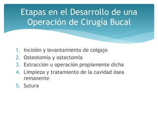 1. Incisión y levantamiento de colgajo
2. Osteotomía y ostectomía
3. Extracción u operación propiamente dicha
4. Limpieza y tratamiento de la cavidad ósea
remanente
5. Sutura
Etapas en el Desarrollo de una
Operación de Cirugía Bucal
 