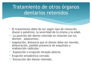 Tratamiento de otros órganos
dentarios retenidos
∗ El tratamiento debe de ser según tipo de retención
(bucal o palatino), la severidad de la misma y la edad.
∗ La posición del diente retenido en relación con los
dientes adyacentes,
∗ Angulación, distancia que el diente debe ser movido,
dilaceración, posible presencia de anquilosis y
reabsorción radicular.
∗ Exposición o erupción forzada abierta
∗ Erupción ortodóntica cerrada
∗ Extracción del diente retenido.
 