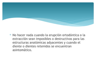 ∗ No hacer nada cuando la erupción ortodóntica o la
extracción sean imposibles o destructivas para las
estructuras anatómicas adyacentes y cuando el
diente o dientes retenidos se encuentran
asintomático.
 