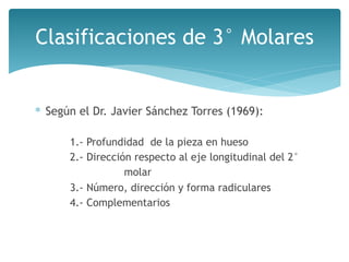 ∗ Según el Dr. Javier Sánchez Torres (1969):
1.- Profundidad de la pieza en hueso
2.- Dirección respecto al eje longitudinal del 2°
molar
3.- Número, dirección y forma radiculares
4.- Complementarios
Clasificaciones de 3° Molares
 